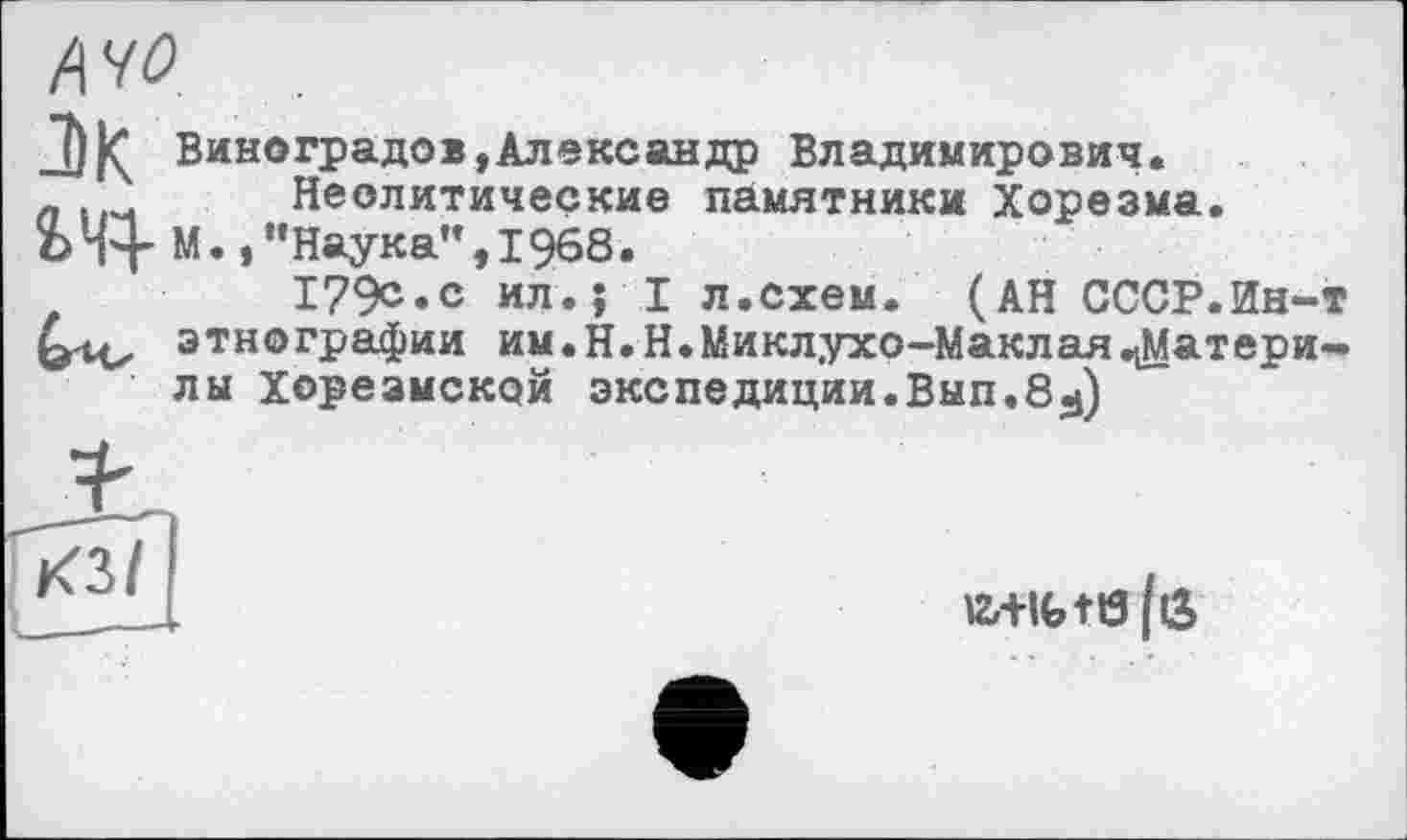 ﻿A 40
J)|Ç Виноградов,Александр Владимирович.
Неолитические памятники Хорезма.
ЪЧ+ М.,“Наука”,I968.
179с.с ил.; I л.схем. (АН СССР.Ин-т этнографии им.Н.Н.Миклухо-Маклая^Матери-лы Хорезмской экспедиции.Вып.8^)
КЗ I
a+ifctö|ö